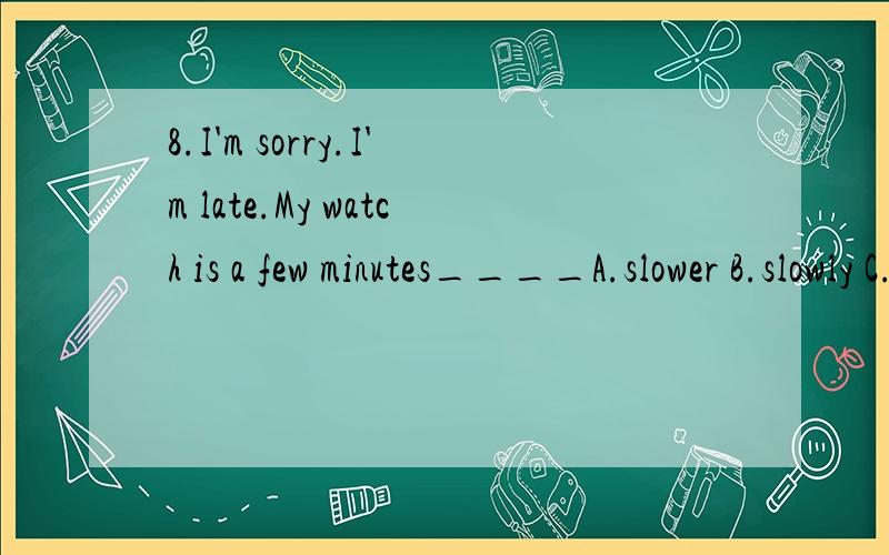 8.I'm sorry.I'm late.My watch is a few minutes____A.slower B.slowly C.more slowly D.slow麻烦帮看一下,这道题选什么slow在这里怎么解释比较好9.The ship sank____under the seaA.deeply B.depth C.deep D.more deep