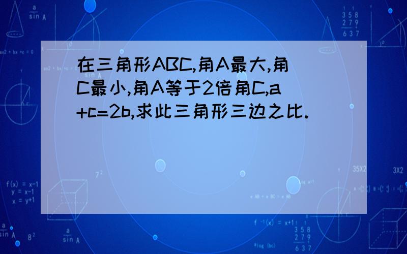 在三角形ABC,角A最大,角C最小,角A等于2倍角C,a+c=2b,求此三角形三边之比.