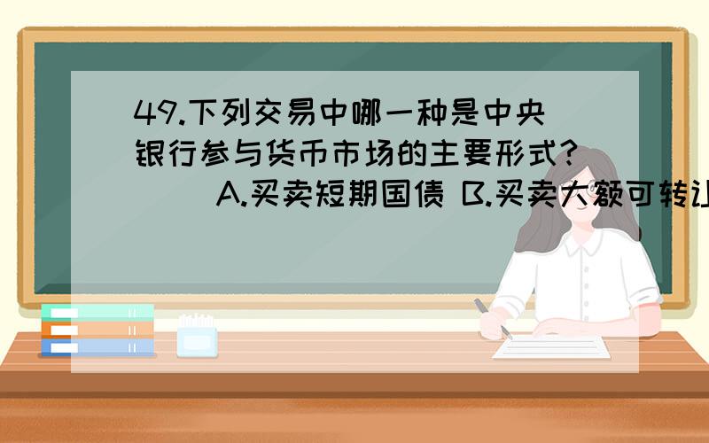 49.下列交易中哪一种是中央银行参与货币市场的主要形式?() A.买卖短期国债 B.买卖大额可转让存单 C.买