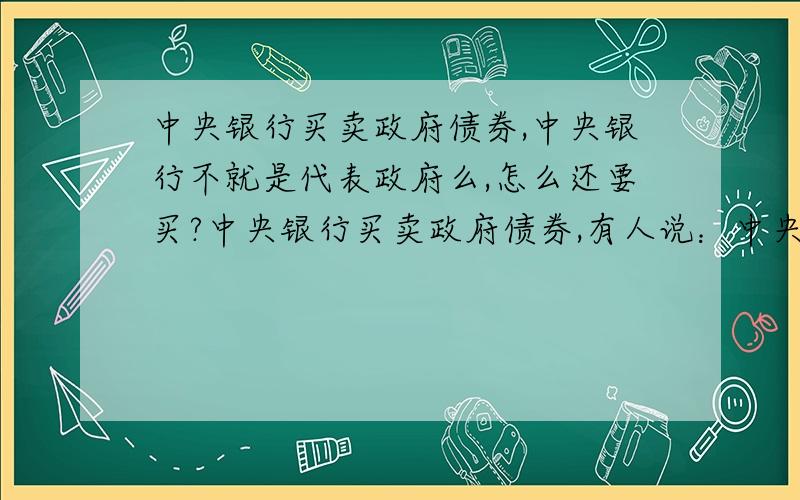 中央银行买卖政府债券,中央银行不就是代表政府么,怎么还要买?中央银行买卖政府债券,有人说：中央银行通过融资给政府,从而持有的政府债券.这么说,中央银行不就是代表政府么,怎么还要