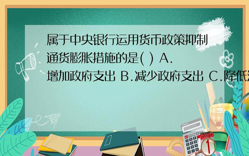 属于中央银行运用货币政策抑制通货膨胀措施的是( ) A.增加政府支出 B.减少政府支出 C.降低法定准备率 D.提