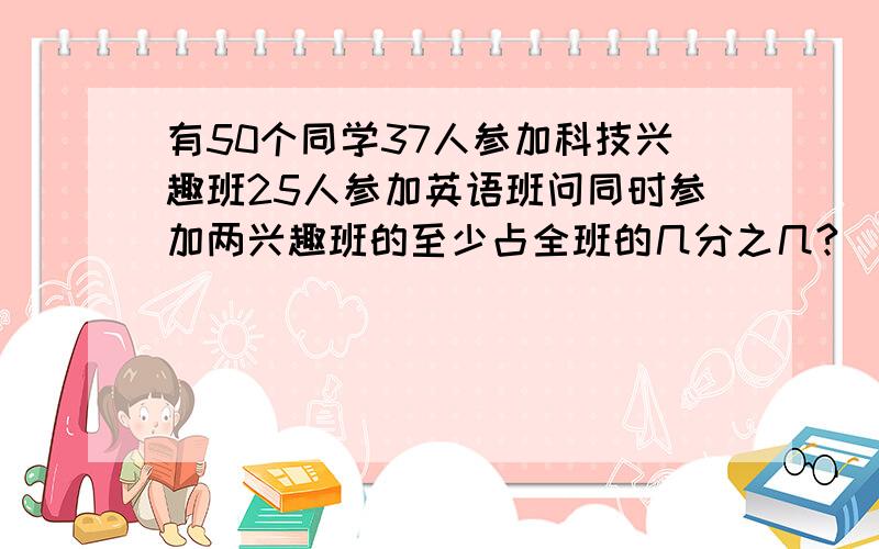 有50个同学37人参加科技兴趣班25人参加英语班问同时参加两兴趣班的至少占全班的几分之几?