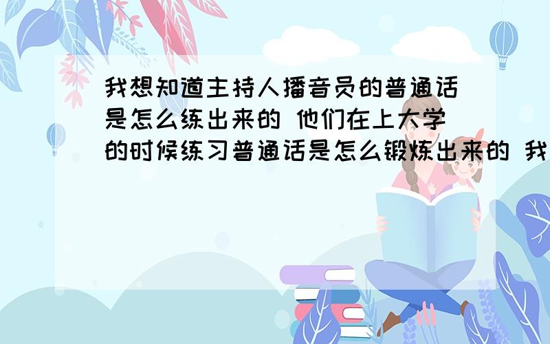 我想知道主持人播音员的普通话是怎么练出来的 他们在上大学的时候练习普通话是怎么锻炼出来的 我也想练电视台主持人的普通话怎么训练出来的?有什么训练方法 请广大网友帮忙