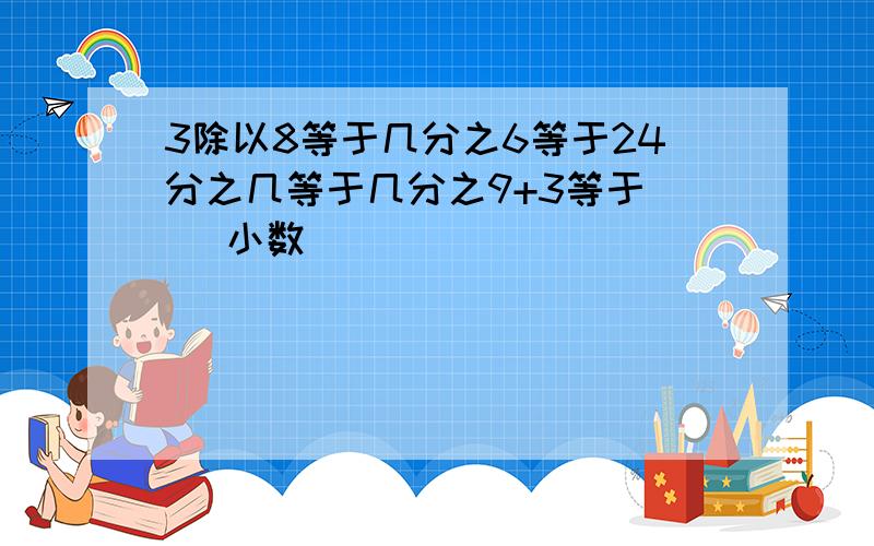 3除以8等于几分之6等于24分之几等于几分之9+3等于（ ）小数