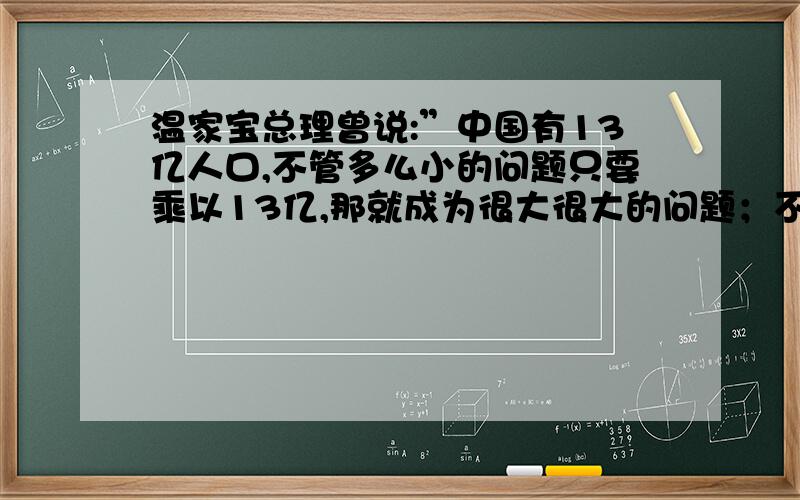 温家宝总理曾说:”中国有13亿人口,不管多么小的问题只要乘以13亿,那就成为很大很大的问题；不管多么可观的财力物力,只要除以13亿,那就成为很低很低的人均水平.“谈谈你对这句话的看法