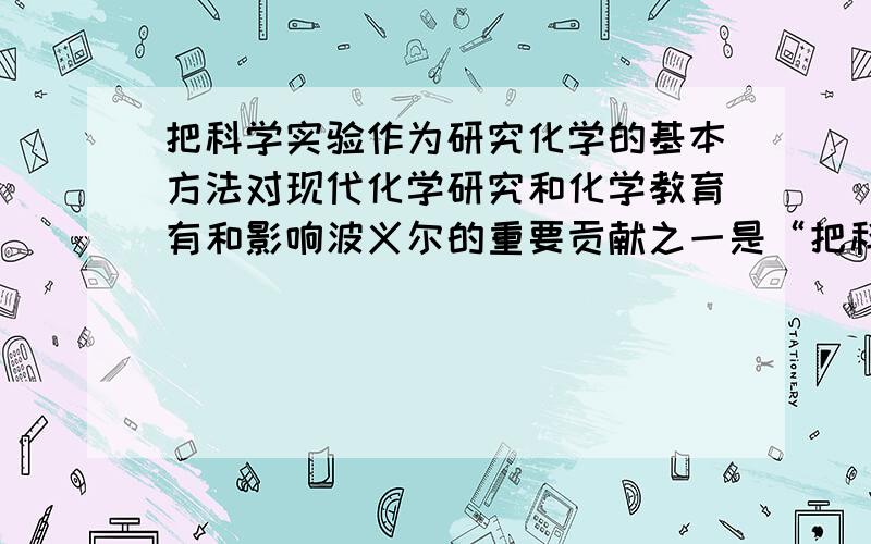 把科学实验作为研究化学的基本方法对现代化学研究和化学教育有和影响波义尔的重要贡献之一是“把科学实验作为研究化学的基本方法”,这一论点对现代化学研究和化学教育有和影响