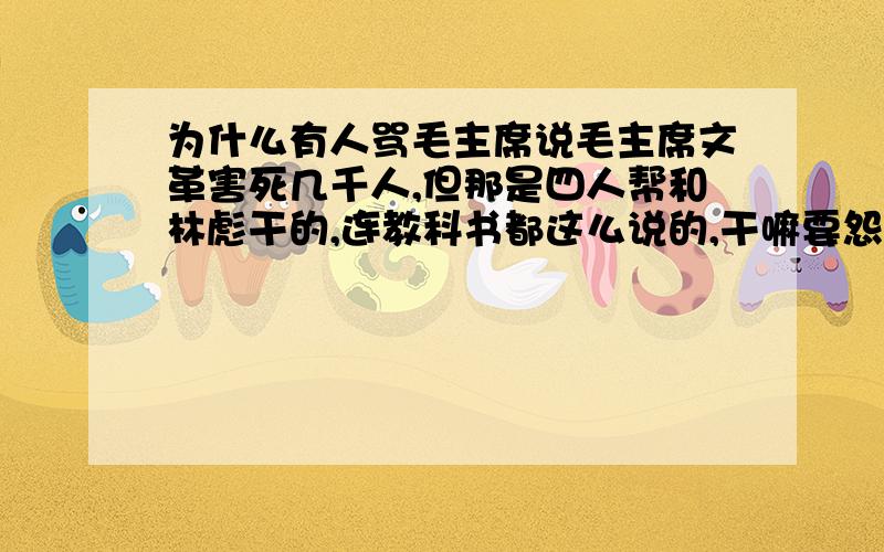 为什么有人骂毛主席说毛主席文革害死几千人,但那是四人帮和林彪干的,连教科书都这么说的,干嘛要怨毛主席?那些黑毛主席的人什么心态?