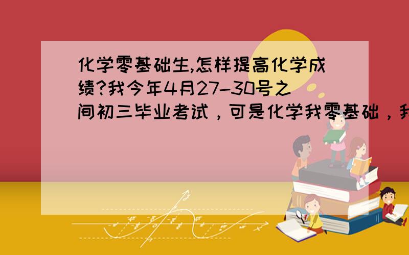 化学零基础生,怎样提高化学成绩?我今年4月27-30号之间初三毕业考试，可是化学我零基础，我很着急，我离48分及格还差20多分呢，我到时拿不到毕业证。我完蛋了，整个一生都没路了离毕业