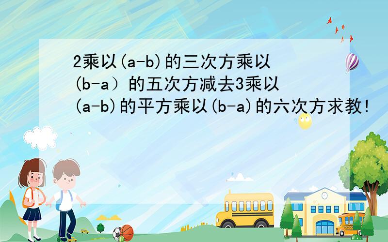 2乘以(a-b)的三次方乘以(b-a）的五次方减去3乘以(a-b)的平方乘以(b-a)的六次方求教!