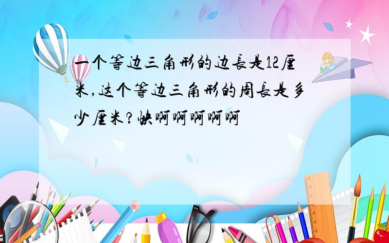 一个等边三角形的边长是12厘米,这个等边三角形的周长是多少厘米?快啊啊啊啊啊