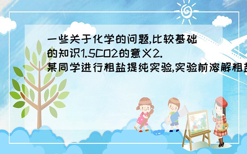 一些关于化学的问题,比较基础的知识1.5CO2的意义2.某同学进行粗盐提纯实验,实验前溶解粗盐质量为2.5克,实验后制精盐2.6克,计算产率超过了100%,请分析原因______________ _____________3.由于液氮的