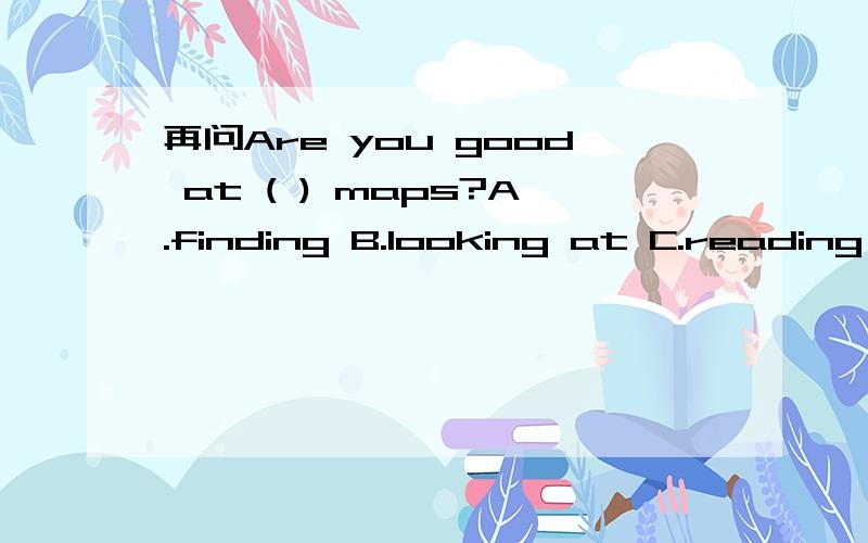 再问Are you good at ( ) maps?A.finding B.looking at C.reading D.read