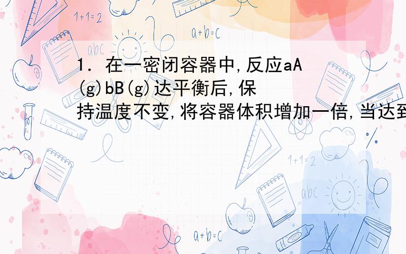 1．在一密闭容器中,反应aA(g)bB(g)达平衡后,保持温度不变,将容器体积增加一倍,当达到新的平衡时,B的浓度是原来的60%,则下列说法不正确的是( ).A．平衡向正反应方向移动了B．物质A的转化率增