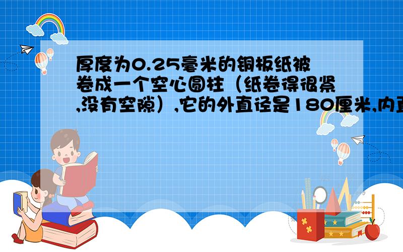 厚度为0.25毫米的铜板纸被卷成一个空心圆柱（纸卷得很紧,没有空隙）,它的外直径是180厘米,内直径是50厘厚度为0.25毫米的纸被卷成一个空心圆柱（纸卷得很紧,没有空隙）,它的外直径是180厘