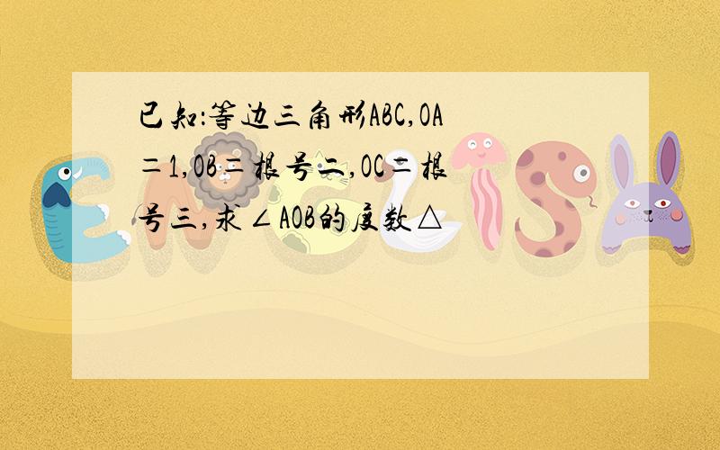 已知：等边三角形ABC,OA＝1,OB＝根号二,OC＝根号三,求∠AOB的度数△