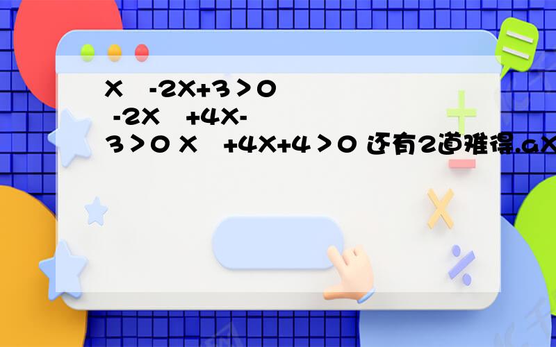 X²-2X+3＞0 -2X²+4X-3＞0 X²+4X+4＞0 还有2道难得.aX²+bX+1≤0.解集为{X|X≥4或X≤2}.求a.b.解不等式bX²+aX-1/8＞0.开学前几天因为转学办理没去.所以没听到讲课.麻烦各位大大了