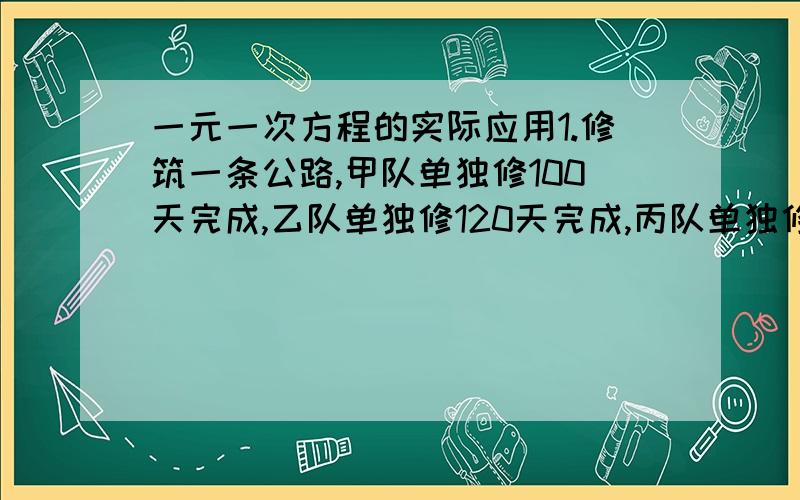 一元一次方程的实际应用1.修筑一条公路,甲队单独修100天完成,乙队单独修120天完成,丙队单独修150天完成.现由甲队独修20天,再由3队合修20天,剩下的任务再由乙队单独完成,问乙队在修筑整个