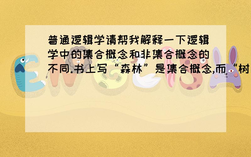 普通逻辑学请帮我解释一下逻辑学中的集合概念和非集合概念的不同.书上写“森林”是集合概念,而“树”是非集合概念.最好用通俗的语言解释,因为书上的学术语言的确使我很不解,