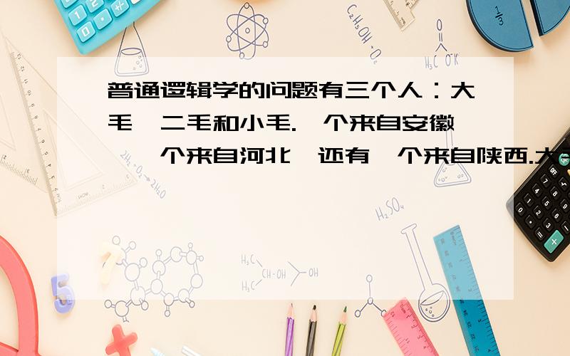 普通逻辑学的问题有三个人：大毛,二毛和小毛.一个来自安徽,一个来自河北,还有一个来自陕西.大毛比安徽人大,二毛和河北人不同岁,河北人比小毛小.问:他们中谁最大,谁最小?三人分别是哪