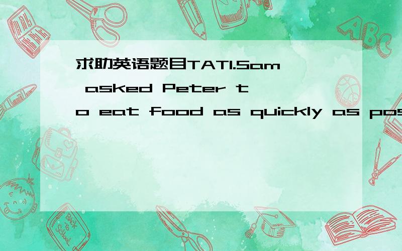 求助英语题目TAT1.Sam asked Peter to eat food as quickly as possible.（写出其同义句）Sam asked Peter to eat food（）（）（）（）（）.2.They had a good time on the beach.（写出其同义句）They（）（）on the beach.3.詹