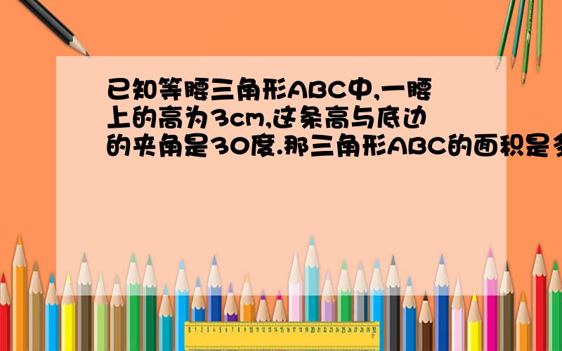 已知等腰三角形ABC中,一腰上的高为3cm,这条高与底边的夹角是30度.那三角形ABC的面积是多少