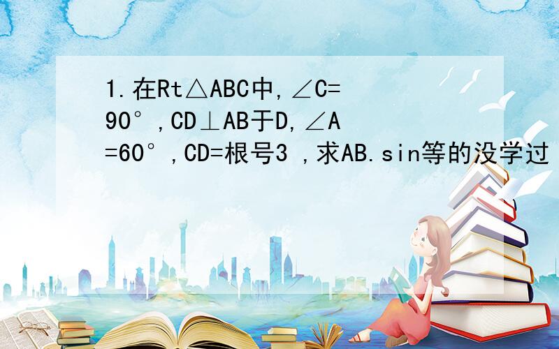 1.在Rt△ABC中,∠C=90°,CD⊥AB于D,∠A=60°,CD=根号3 ,求AB.sin等的没学过