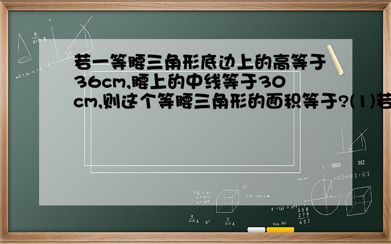 若一等腰三角形底边上的高等于36cm,腰上的中线等于30cm,则这个等腰三角形的面积等于?(1)若一等腰三角形底边上的高等于36cm,腰上的中线等于30cm,则这个等腰三角形的面积=____ cm²(2）二次函