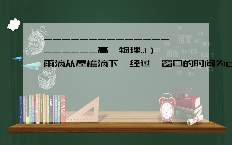 ____________________高一物理..1）雨滴从屋檐滴下,经过一窗口的时间为0.2s.如果此窗口高度为2m,求从屋檐到窗口小屋檐到到窗口下沿的距离（g=10m/s)2）屋檐定时滴出水滴,当第5滴正欲滴下时,第1滴