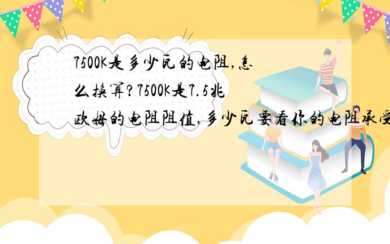 7500K是多少瓦的电阻,怎么换算?7500K是7.5兆欧姆的电阻阻值,多少瓦要看你的电阻承受电流的大小拉,阻值乘电流就是你要的瓦数了?不知道多少瓦怎么知道电阻承受的电流大小啊!