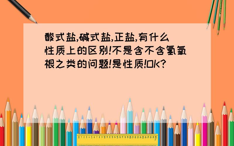 酸式盐,碱式盐,正盐,有什么性质上的区别!不是含不含氢氧根之类的问题!是性质!OK?