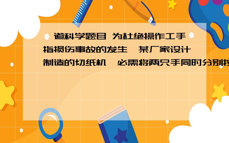 一道科学题目 为杜绝操作工手指损伤事故的发生,某厂家设计制造的切纸机,必需将两只手同时分别按住左、右开关,切纸机才能正常工作.下列电路设计中符合要求的是快