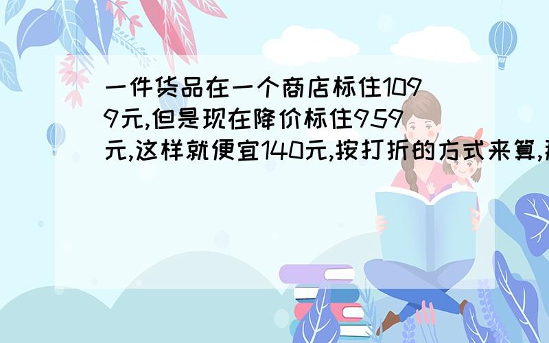 一件货品在一个商店标住1099元,但是现在降价标住959元,这样就便宜140元,按打折的方式来算,那降价后商品是百分之几.记住是用%来算