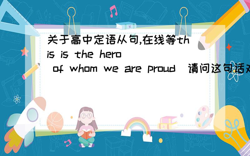 关于高中定语从句,在线等this is the hero of whom we are proud  请问这句话对不对?如果对的话不是说固定词组不可分割吗?那be proud of 是固定词组吗?怎么辨别固定词组呢?如果错你认为错在哪呢?