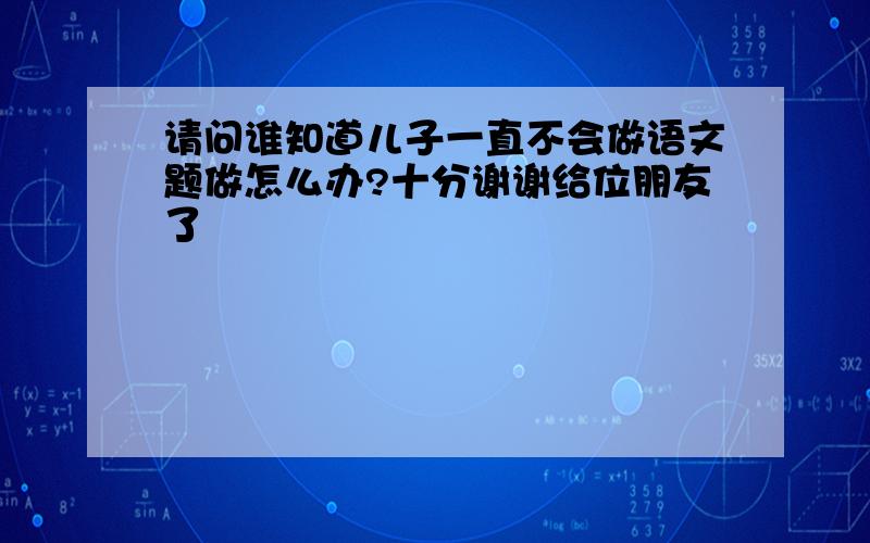 请问谁知道儿子一直不会做语文题做怎么办?十分谢谢给位朋友了