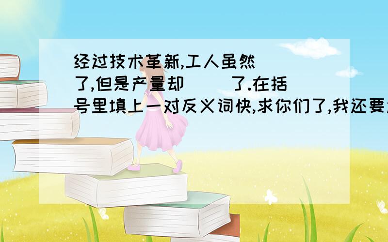 经过技术革新,工人虽然（ ）了,但是产量却（ ）了.在括号里填上一对反义词快,求你们了,我还要过年呢!