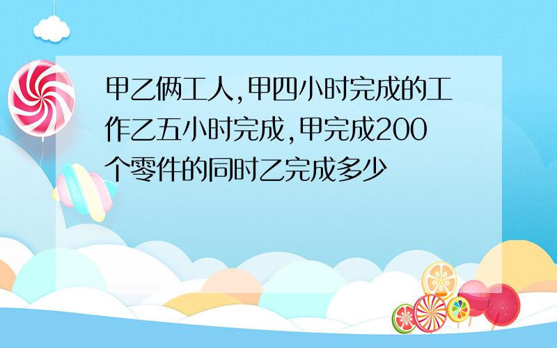 甲乙俩工人,甲四小时完成的工作乙五小时完成,甲完成200个零件的同时乙完成多少