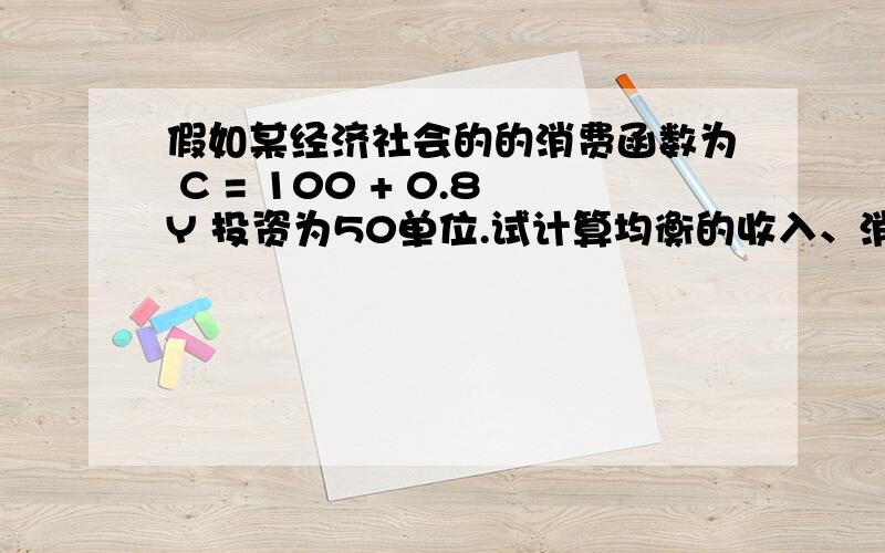 假如某经济社会的的消费函数为 C = 100 + 0.8Y 投资为50单位.试计算均衡的收入、消费和储蓄.