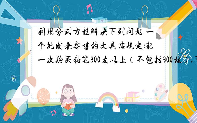 利用分式方程解决下列问题 一个批发兼零售的文具店规定：犯一次购买铅笔300支以上（不包括300枝）,可以按批发价付款；购买300支一下（包括300枝）只能按零售付款,小明来该店购买铅笔,如