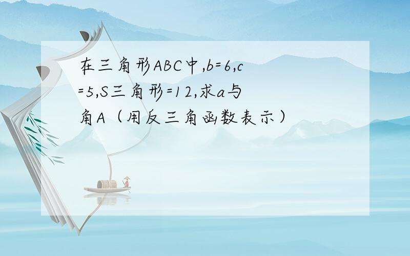 在三角形ABC中,b=6,c=5,S三角形=12,求a与角A（用反三角函数表示）