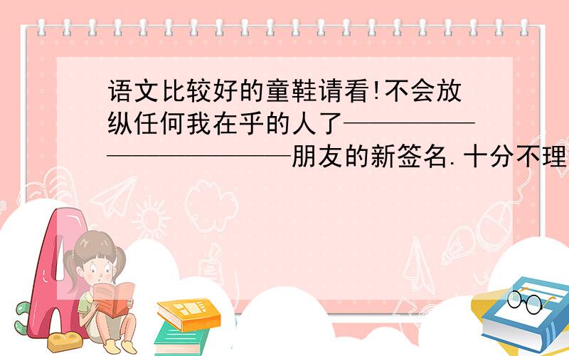 语文比较好的童鞋请看!不会放纵任何我在乎的人了————————————朋友的新签名.十分不理解,咳咳、我和朋友都是女女。是我朋友的男友问我嘞。