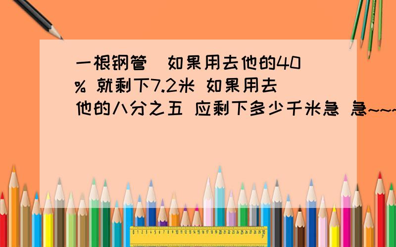 一根钢管  如果用去他的40% 就剩下7.2米 如果用去他的八分之五 应剩下多少千米急 急~~~~~~~~~~~~~~~~~~~