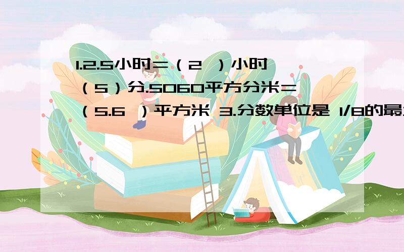 1.2.5小时＝（2 ）小时（5）分.5060平方分米＝（5.6 ）平方米 3.分数单位是 1/8的最大真分数是（