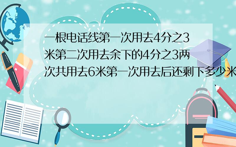 一根电话线第一次用去4分之3米第二次用去余下的4分之3两次共用去6米第一次用去后还剩下多少米 是不是7米?