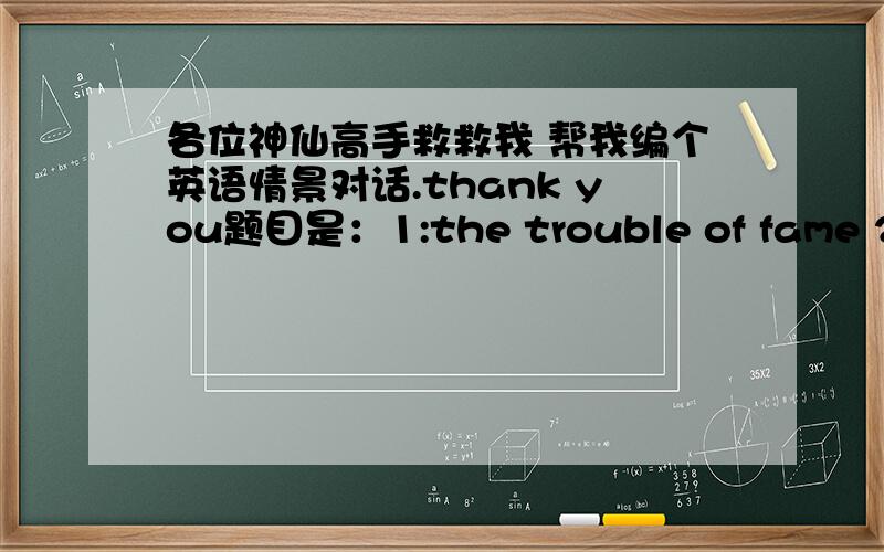 各位神仙高手救救我 帮我编个英语情景对话.thank you题目是：1:the trouble of fame 2:any original person in my life3:the most difficult situation i have ever experienced4:How i use the internet5:the best/worst roommate i've ever ha