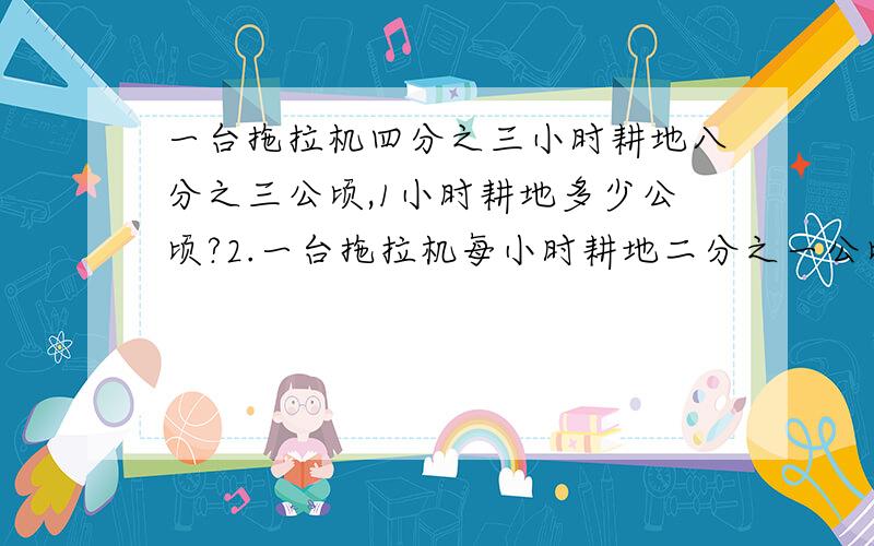 一台拖拉机四分之三小时耕地八分之三公顷,1小时耕地多少公顷?2.一台拖拉机每小时耕地二分之一公顷,四分之三小时耕地多少公顷?