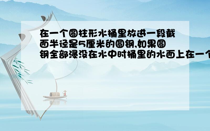 在一个圆柱形水桶里放进一段截面半径是5厘米的圆钢,如果圆钢全部浸没在水中时桶里的水面上在一个圆柱形水桶里,放进一段截面半径是5厘米的圆钢,如果圆钢全部浸没在水中时,桶里的水面