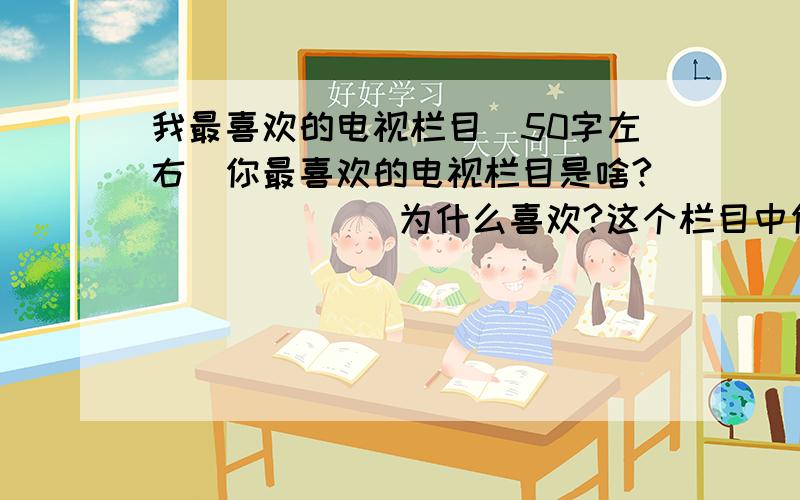 我最喜欢的电视栏目(50字左右）你最喜欢的电视栏目是啥?             为什么喜欢?这个栏目中你印象最深的内容是什么?