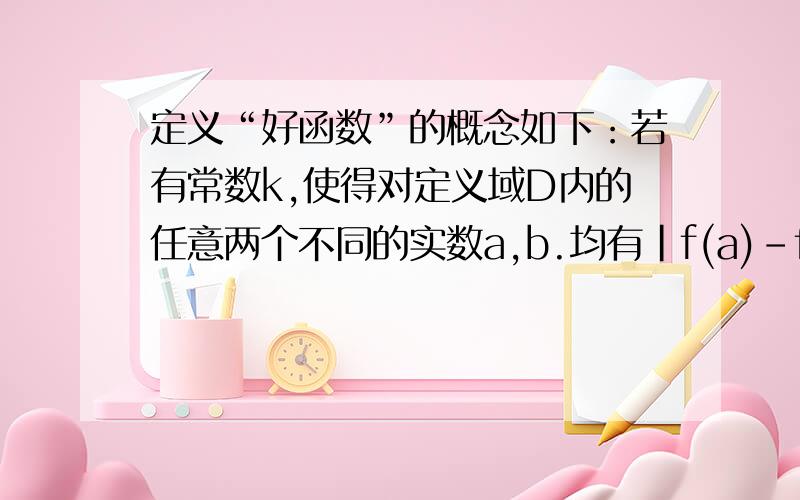 定义“好函数”的概念如下：若有常数k,使得对定义域D内的任意两个不同的实数a,b.均有|f(a)-f(b)|小于...定义“好函数”的概念如下：若有常数k,使得对定义域D内的任意两个不同的实数a,b.均有