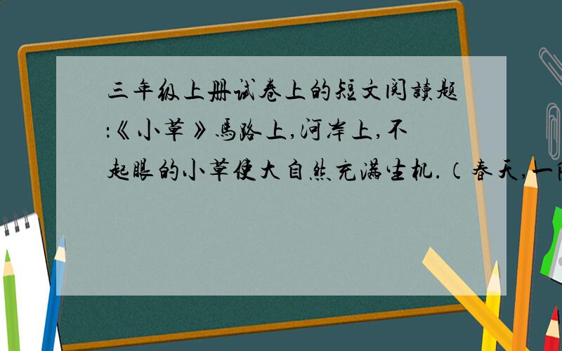 三年级上册试卷上的短文阅读题：《小草》马路上,河岸上,不起眼的小草使大自然充满生机.（春天,一阵微微的春风吹来,小草和刚睡醒的伙伴们跳起了欢快的舞蹈.）它们一边跳舞,一边随着春