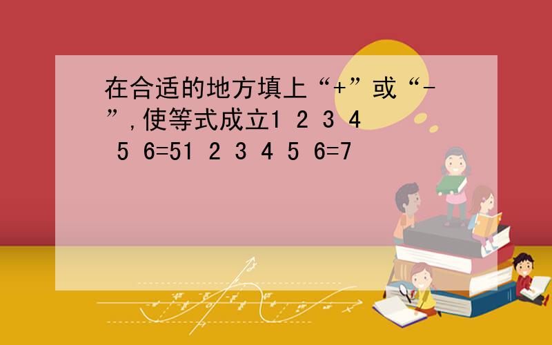 在合适的地方填上“+”或“-”,使等式成立1 2 3 4 5 6=51 2 3 4 5 6=7